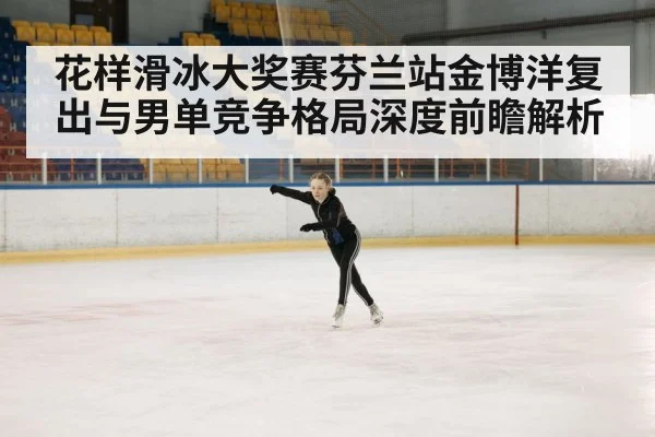 花样滑冰大奖赛芬兰站金博洋复出与男单竞争格局深度前瞻解析 - kaiyun stats